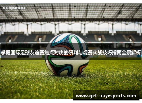 掌握国际足球友谊赛焦点对决的研判与观赛实战技巧指南全景解析 掌握国际足球友谊赛焦点对决的研判与观赛实战技巧指南全景解析