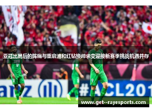 亚冠出局后的阵痛与重启浦和红钻换帅求变迎接新赛季挑战机遇并存